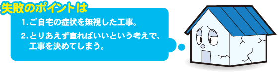 失敗のポイントは　1.ご自宅の症状を無視した工事。 2.とりあえず直ればいいという考えで、工事を決めてしまう。