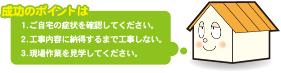 成功のポイントは　1.ご自宅の症状を確認してください。 2.工事内容に納得するまで工事しない。 3.現場作業を見学してください。